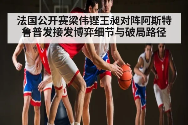 法国公开赛梁伟铿王昶对阵阿斯特鲁普发接发博弈细节与破局路径