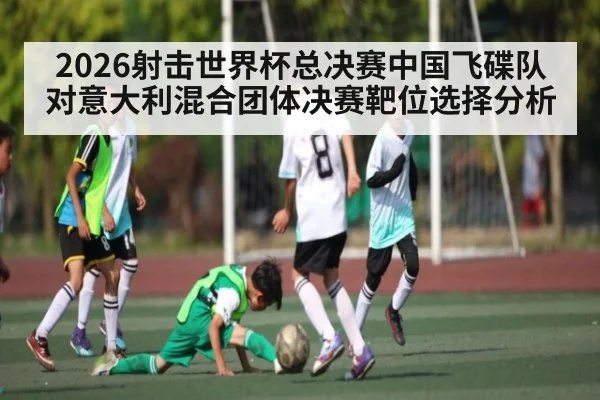 2026射击世界杯总决赛中国飞碟队对意大利混合团体决赛靶位选择分析